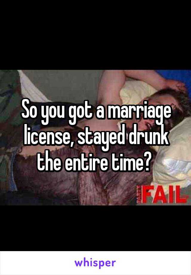 So you got a marriage license, stayed drunk the entire time? 