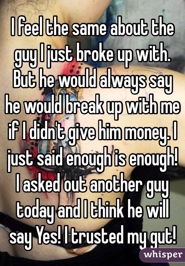 I feel the same about the guy I just broke up with. But he would always say he would break up with me if I didn't give him money. I just said enough is enough! I asked out another guy today and I think he will say Yes! I trusted my gut! 