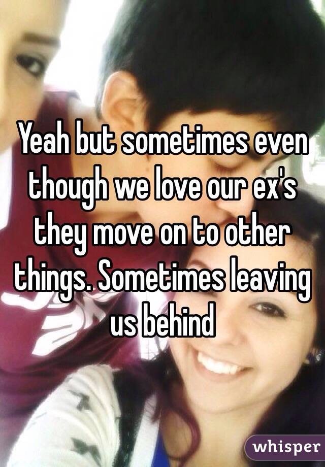 Yeah but sometimes even though we love our ex's they move on to other things. Sometimes leaving us behind