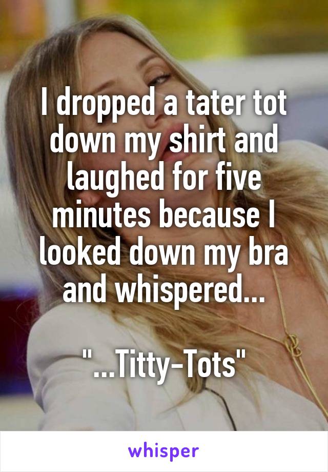 I dropped a tater tot down my shirt and laughed for five minutes because I looked down my bra and whispered...

"...Titty-Tots"