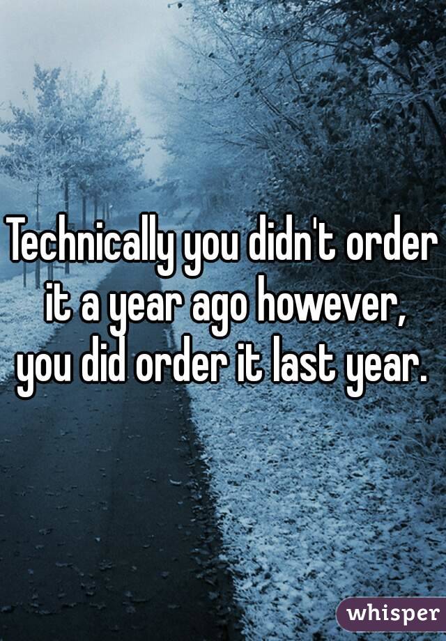 Technically you didn't order it a year ago however, you did order it last year. 