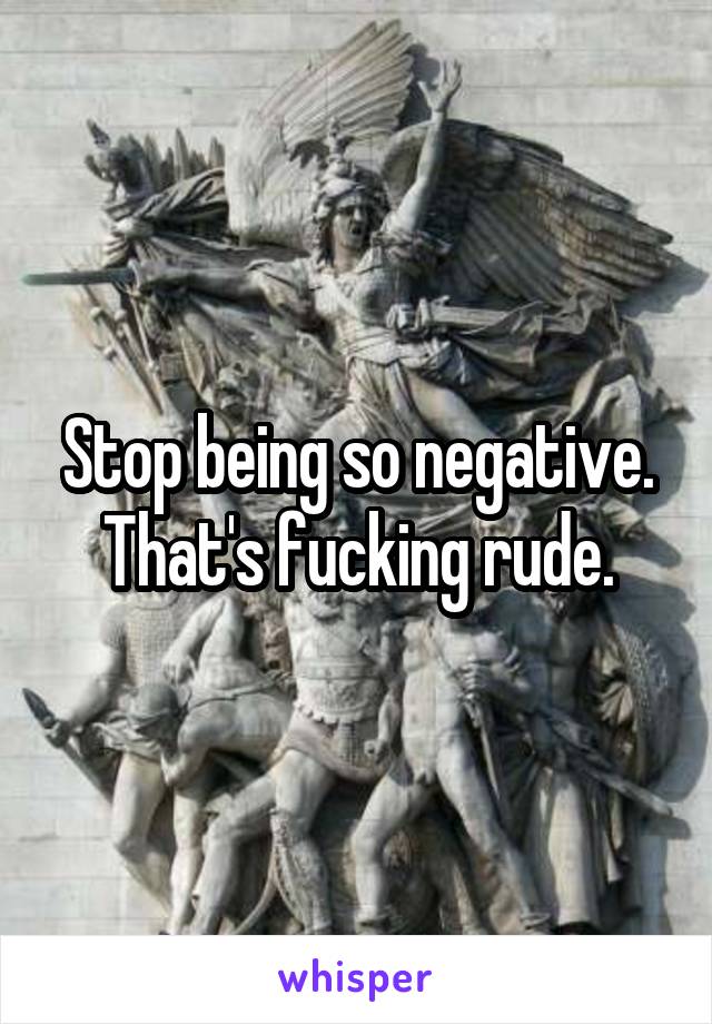 Stop being so negative. That's fucking rude.