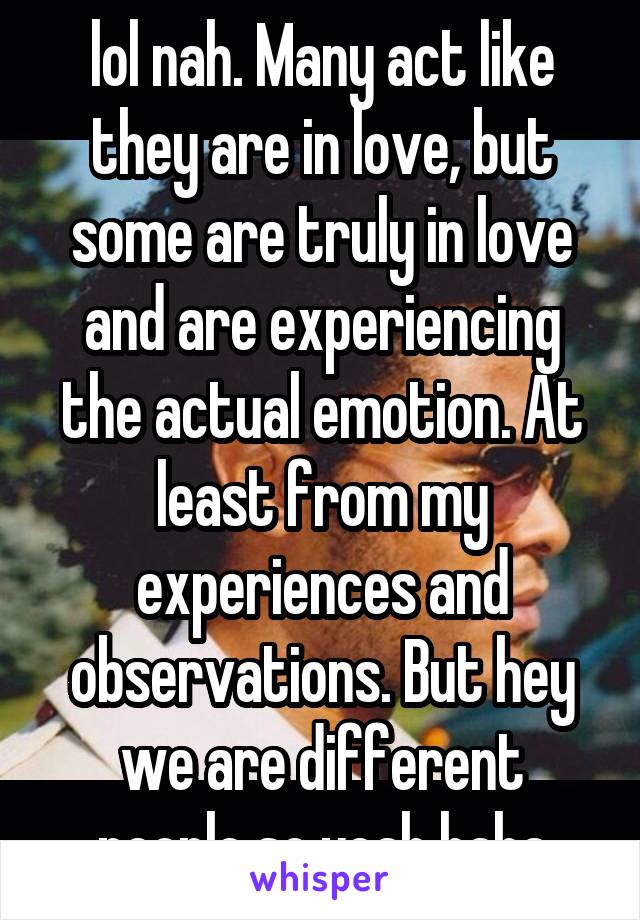 lol nah. Many act like they are in love, but some are truly in love and are experiencing the actual emotion. At least from my experiences and observations. But hey we are different people so yeah haha