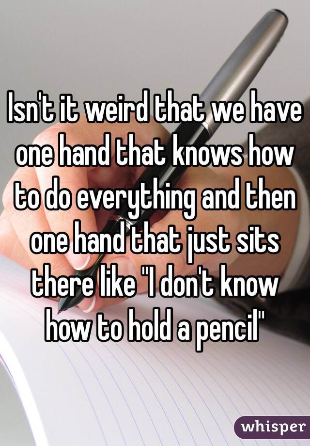 Isn't it weird that we have one hand that knows how to do everything and then one hand that just sits there like "I don't know how to hold a pencil"