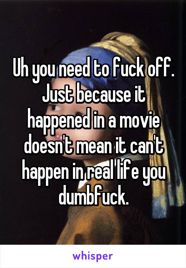 Uh you need to fuck off. Just because it happened in a movie doesn't mean it can't happen in real life you dumbfuck.