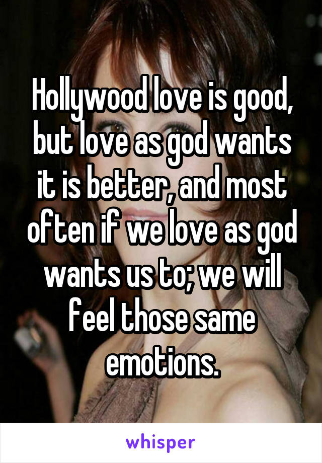 Hollywood love is good, but love as god wants it is better, and most often if we love as god wants us to; we will feel those same emotions.