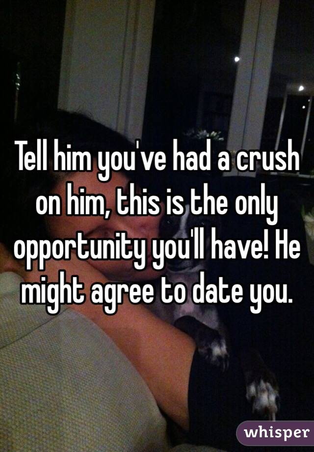 Tell him you've had a crush on him, this is the only opportunity you'll have! He might agree to date you.