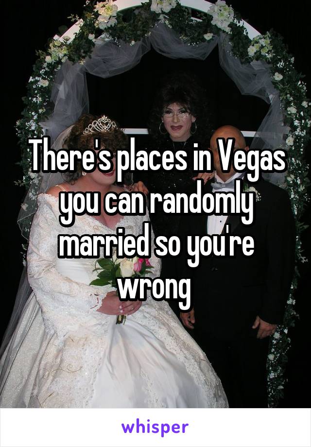 There's places in Vegas you can randomly married so you're wrong 