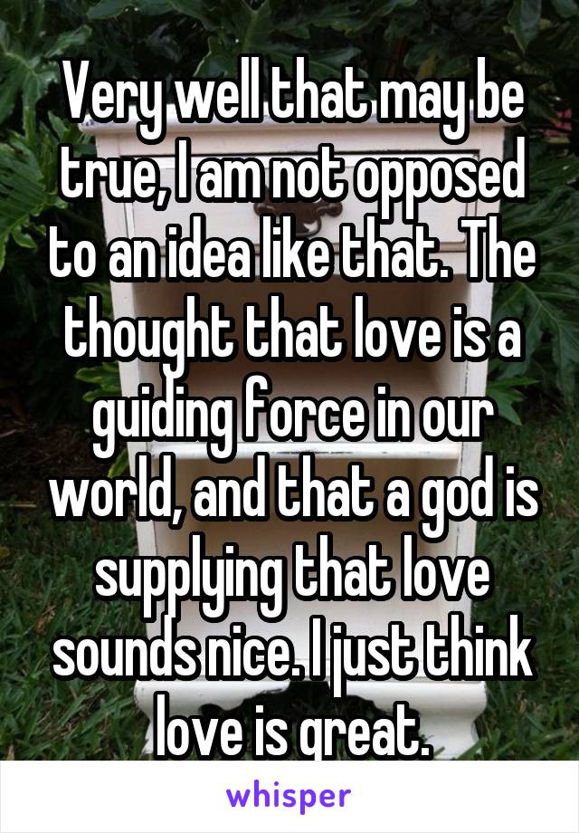 Very well that may be true, I am not opposed to an idea like that. The thought that love is a guiding force in our world, and that a god is supplying that love sounds nice. I just think love is great.