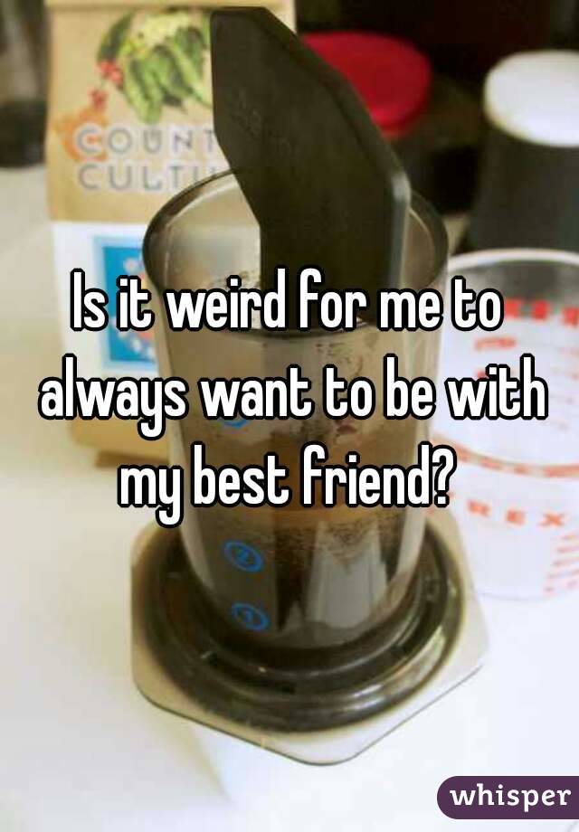 Is it weird for me to always want to be with my best friend? 