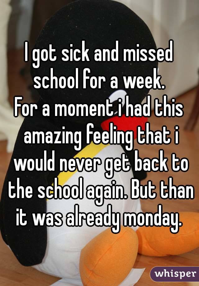 I got sick and missed school for a week. 
For a moment i had this amazing feeling that i would never get back to the school again. But than it was already monday. 