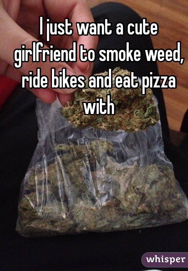 I just want a cute girlfriend to smoke weed, ride bikes and eat pizza with