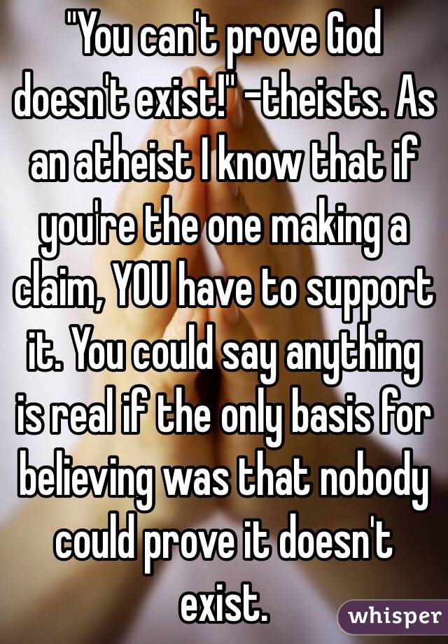 "You can't prove God doesn't exist!" -theists. As an atheist I know that if you're the one making a claim, YOU have to support it. You could say anything is real if the only basis for believing was that nobody could prove it doesn't exist.
