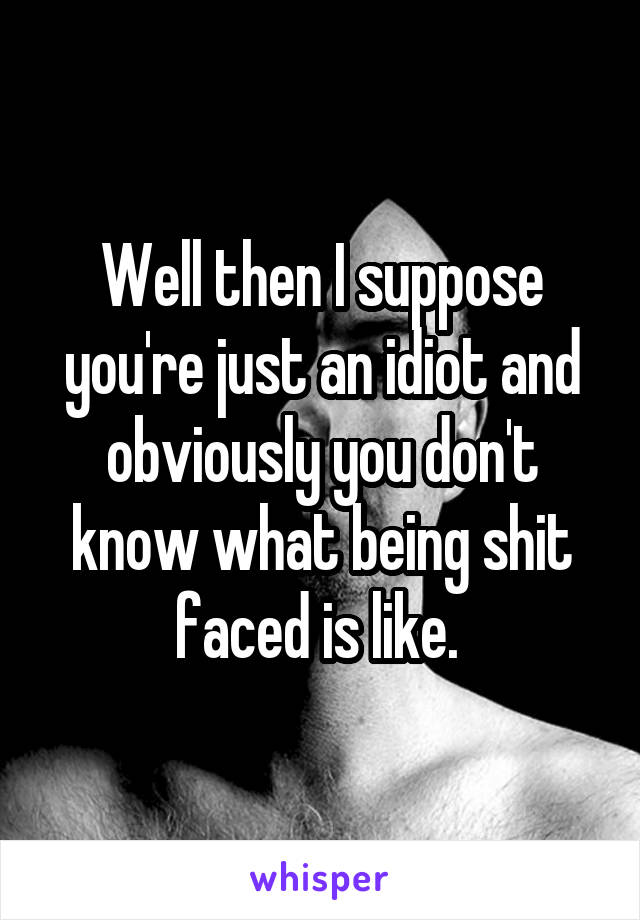 Well then I suppose you're just an idiot and obviously you don't know what being shit faced is like. 