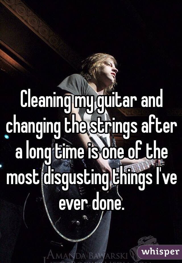 Cleaning my guitar and changing the strings after a long time is one of the most disgusting things I've ever done. 