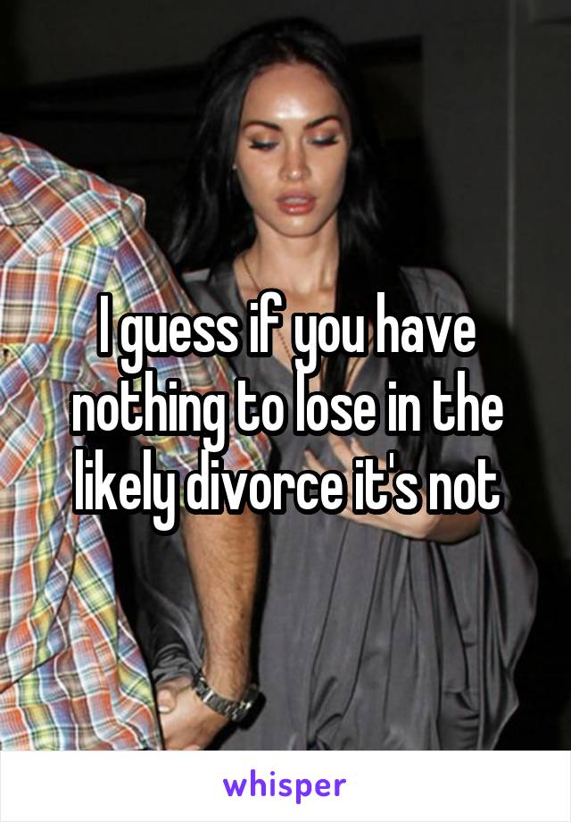 I guess if you have nothing to lose in the likely divorce it's not