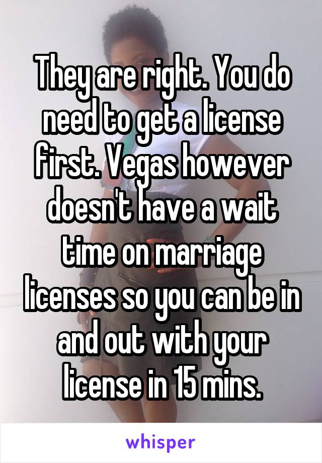 They are right. You do need to get a license first. Vegas however doesn't have a wait time on marriage licenses so you can be in and out with your license in 15 mins.