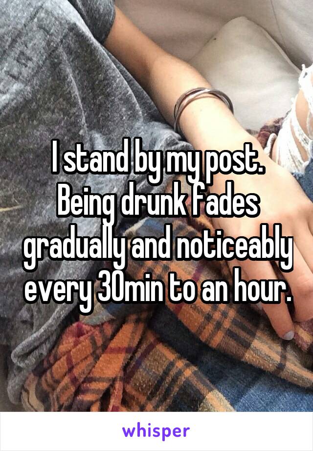 I stand by my post. Being drunk fades gradually and noticeably every 30min to an hour.