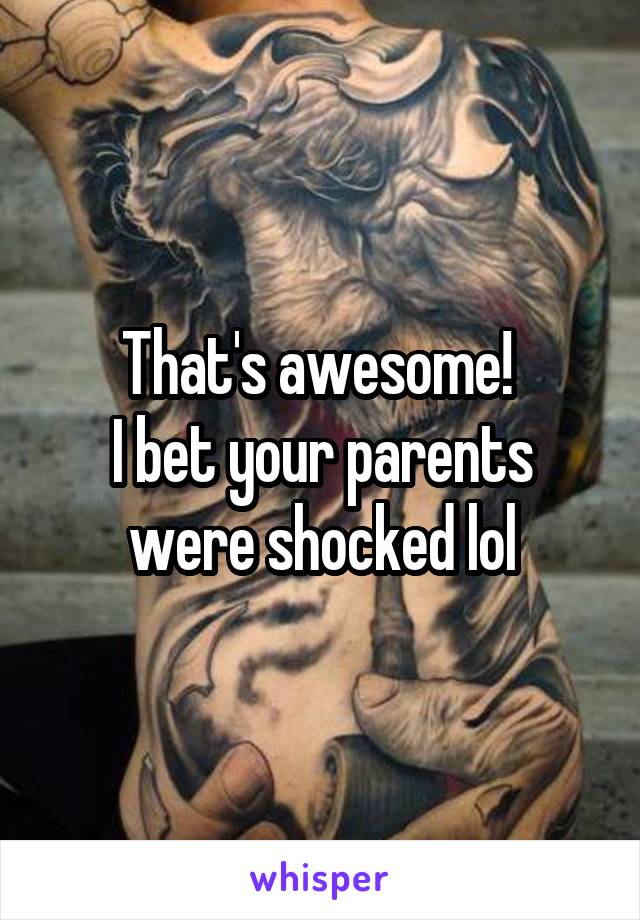 That's awesome! 
I bet your parents were shocked lol