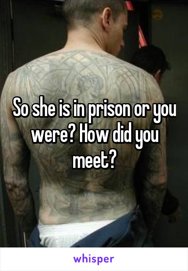 So she is in prison or you were? How did you meet?