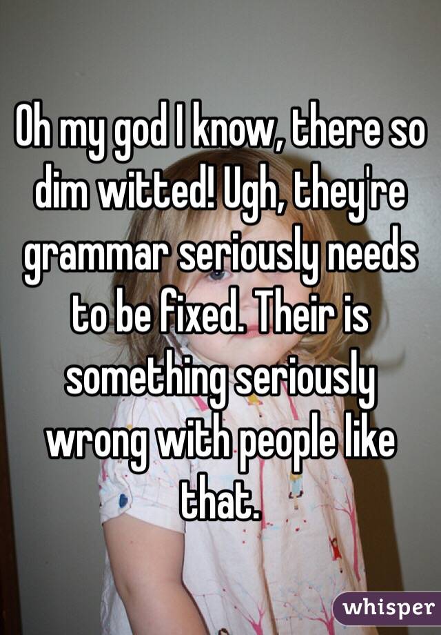 Oh my god I know, there so dim witted! Ugh, they're grammar seriously needs to be fixed. Their is something seriously wrong with people like that.