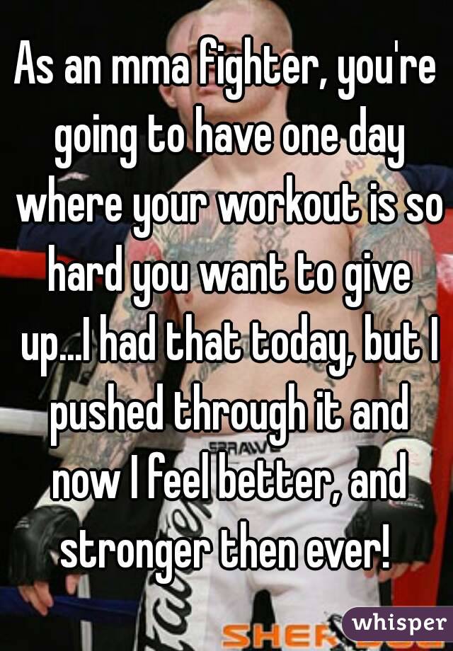 As an mma fighter, you're going to have one day where your workout is so hard you want to give up...I had that today, but I pushed through it and now I feel better, and stronger then ever! 