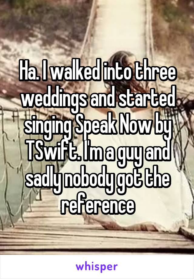 Ha. I walked into three weddings and started singing Speak Now by TSwift. I'm a guy and sadly nobody got the reference