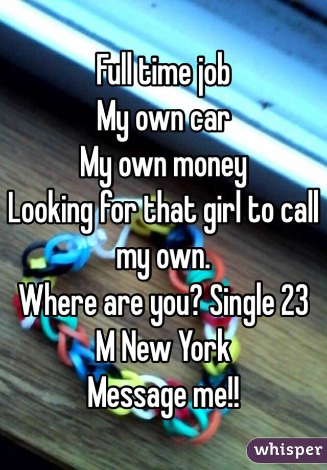 Full time job 
My own car 
My own money 
Looking for that girl to call my own.
Where are you? Single 23 M New York 
Message me!!
