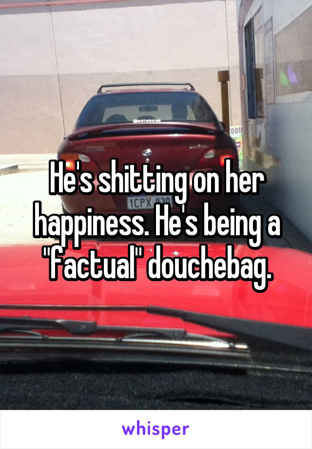 He's shitting on her happiness. He's being a "factual" douchebag.