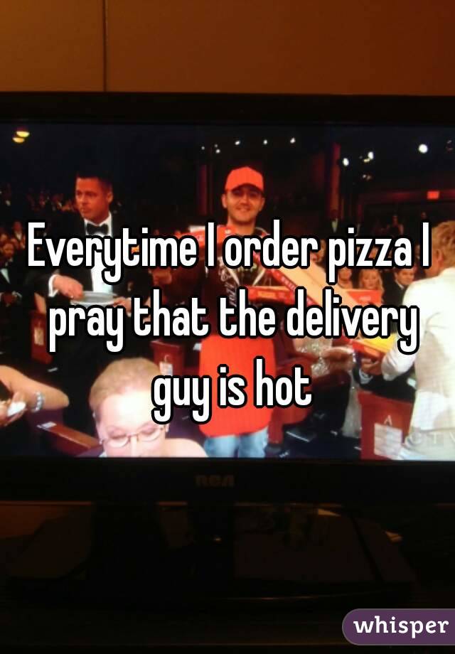 Everytime I order pizza I pray that the delivery guy is hot