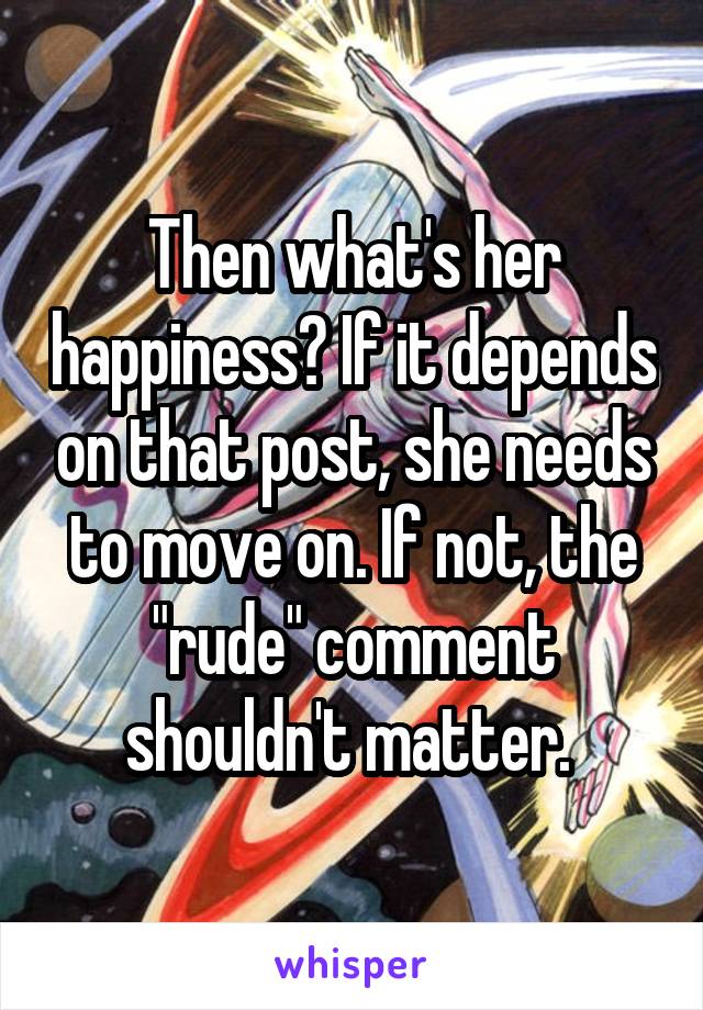 Then what's her happiness? If it depends on that post, she needs to move on. If not, the "rude" comment shouldn't matter. 