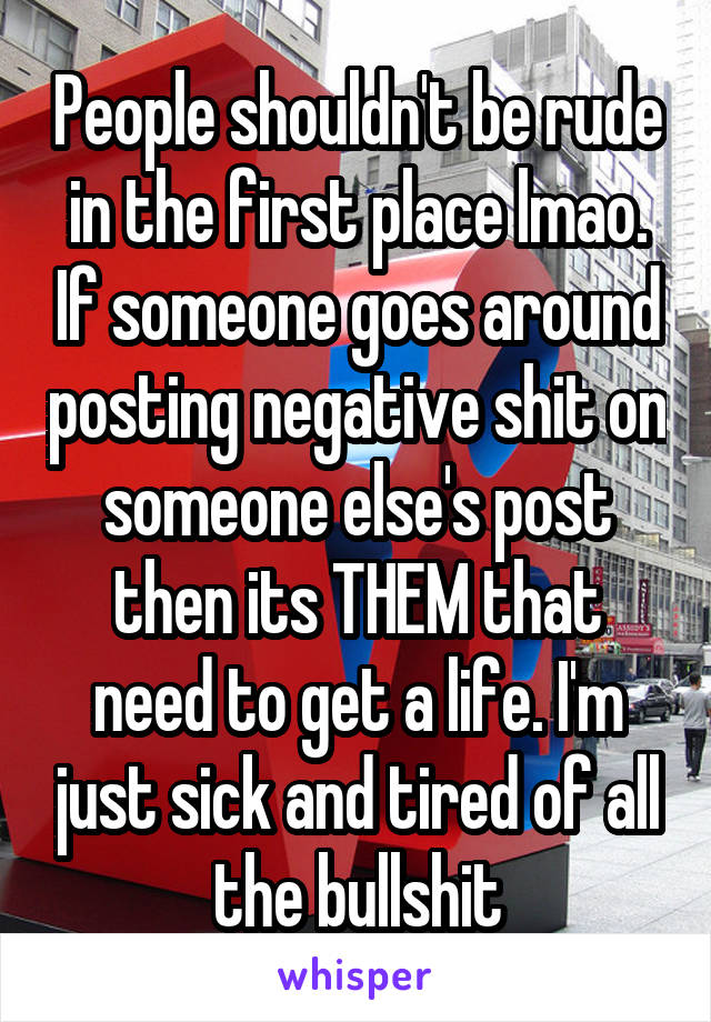 People shouldn't be rude in the first place lmao. If someone goes around posting negative shit on someone else's post then its THEM that need to get a life. I'm just sick and tired of all the bullshit