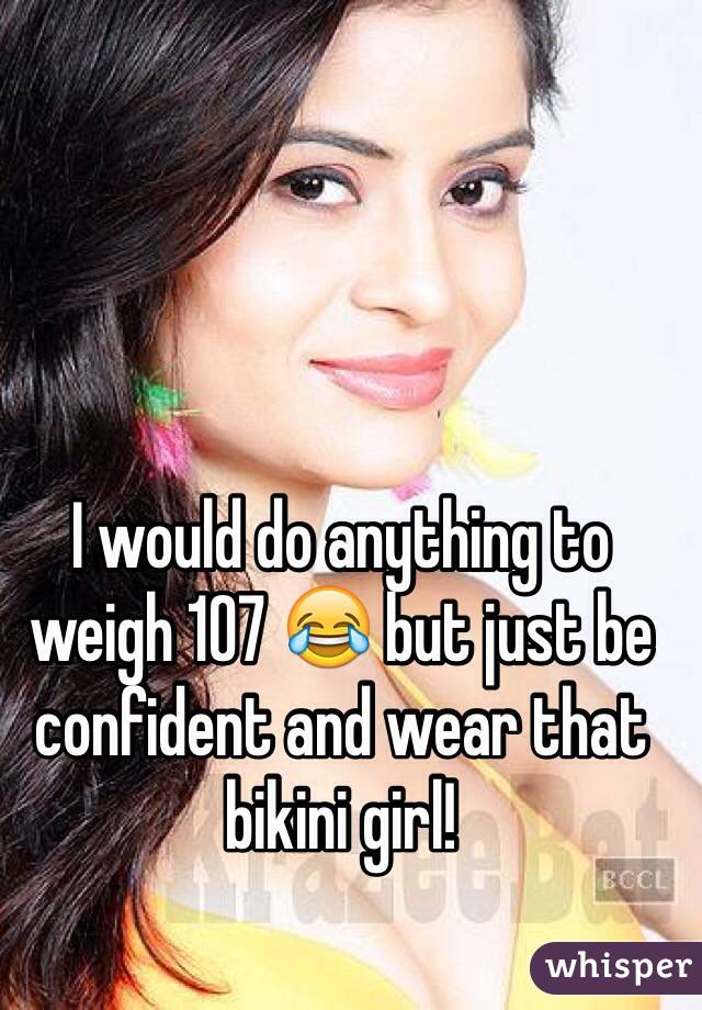 I would do anything to weigh 107 😂 but just be confident and wear that bikini girl!