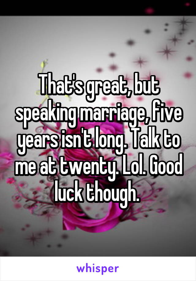 That's great, but speaking marriage, five years isn't long. Talk to me at twenty. Lol. Good luck though. 