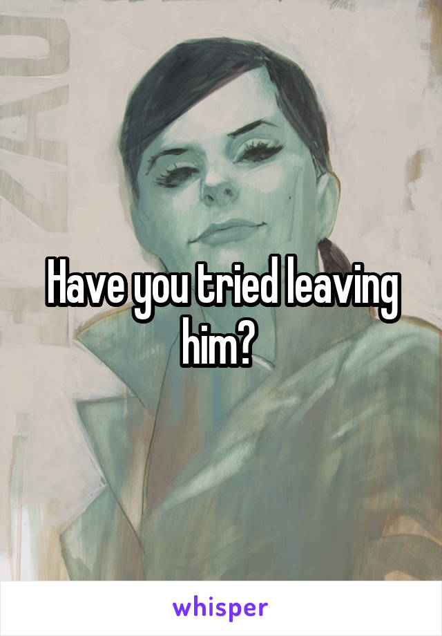 Have you tried leaving him? 