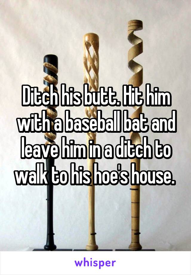 Ditch his butt. Hit him with a baseball bat and leave him in a ditch to walk to his hoe's house. 