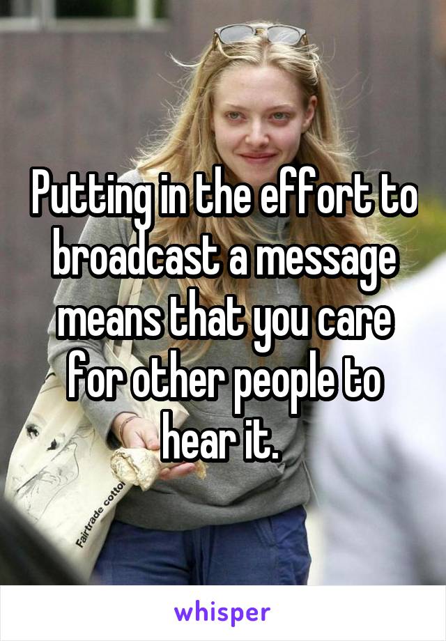 Putting in the effort to broadcast a message means that you care for other people to hear it. 