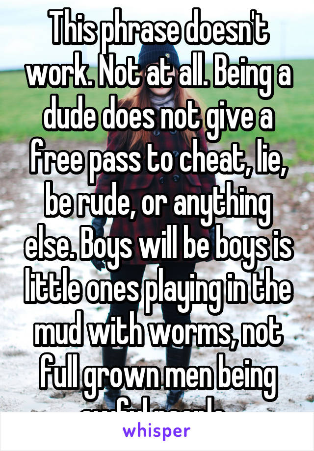 This phrase doesn't work. Not at all. Being a dude does not give a free pass to cheat, lie, be rude, or anything else. Boys will be boys is little ones playing in the mud with worms, not full grown men being awful people. 