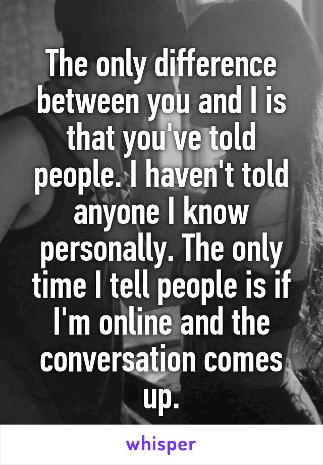 The only difference between you and I is that you've told people. I haven't told anyone I know personally. The only time I tell people is if I'm online and the conversation comes up.