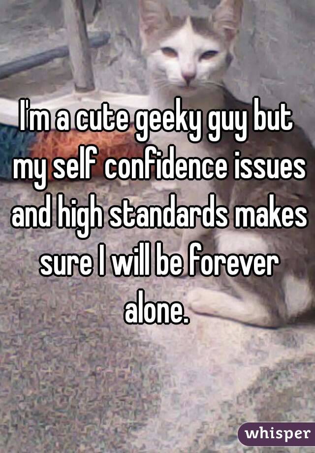 I'm a cute geeky guy but my self confidence issues and high standards makes sure I will be forever alone. 