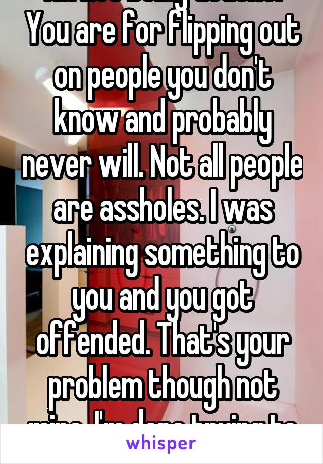 I'm not being douche. You are for flipping out on people you don't know and probably never will. Not all people are assholes. I was explaining something to you and you got offended. That's your problem though not mine. I'm done trying to be nice. 