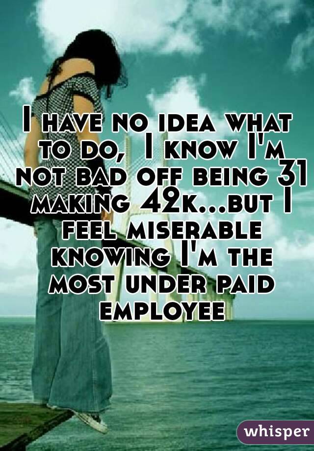 I have no idea what to do,  I know I'm not bad off being 31 making 42k...but I feel miserable knowing I'm the most under paid employee