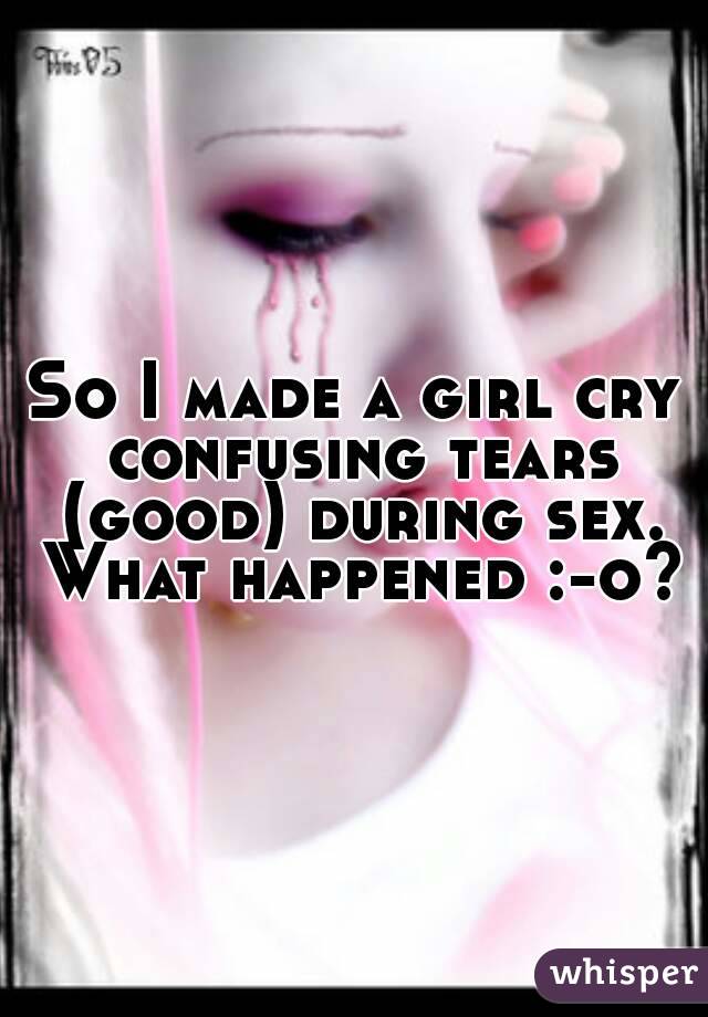 So I made a girl cry confusing tears (good) during sex. What happened :-o?