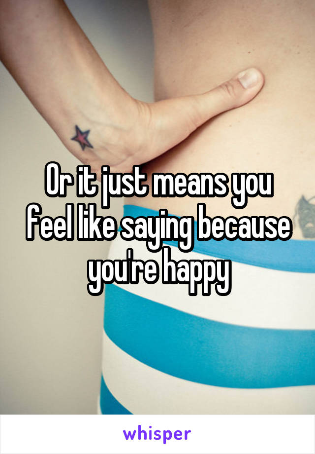 Or it just means you feel like saying because you're happy