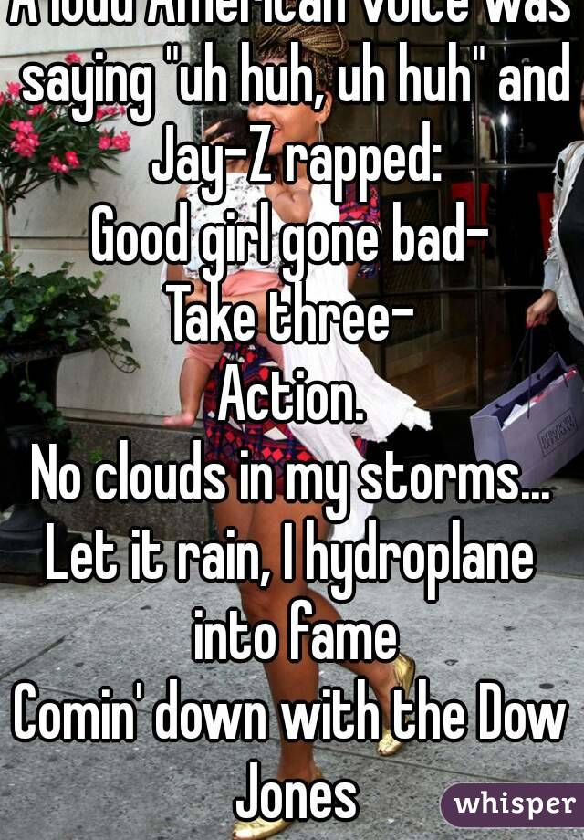 A loud American voice was saying "uh huh, uh huh" and Jay-Z rapped:
Good girl gone bad-
Take three-
Action.
No clouds in my storms...
Let it rain, I hydroplane into fame
Comin' down with the Dow Jones