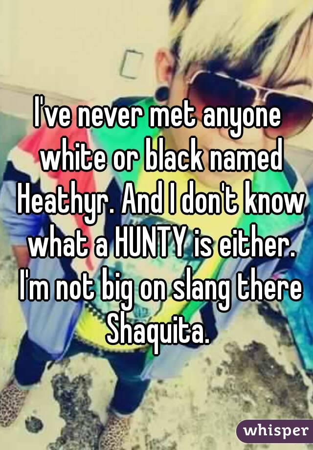 I've never met anyone white or black named Heathyr. And I don't know what a HUNTY is either. I'm not big on slang there Shaquita. 