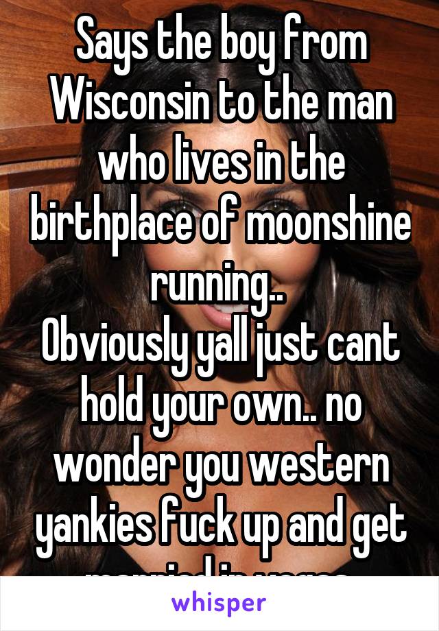 Says the boy from Wisconsin to the man who lives in the birthplace of moonshine running.. 
Obviously yall just cant hold your own.. no wonder you western yankies fuck up and get married in vegas.