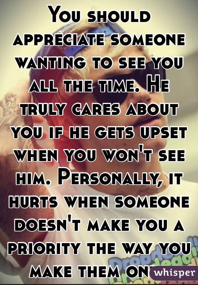 You should appreciate someone wanting to see you all the time. He truly cares about you if he gets upset when you won't see him. Personally, it hurts when someone doesn't make you a priority the way you make them one..
