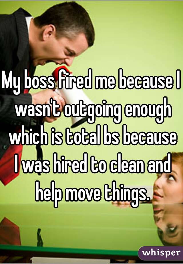 My boss fired me because I wasn't outgoing enough which is total bs because I was hired to clean and help move things.