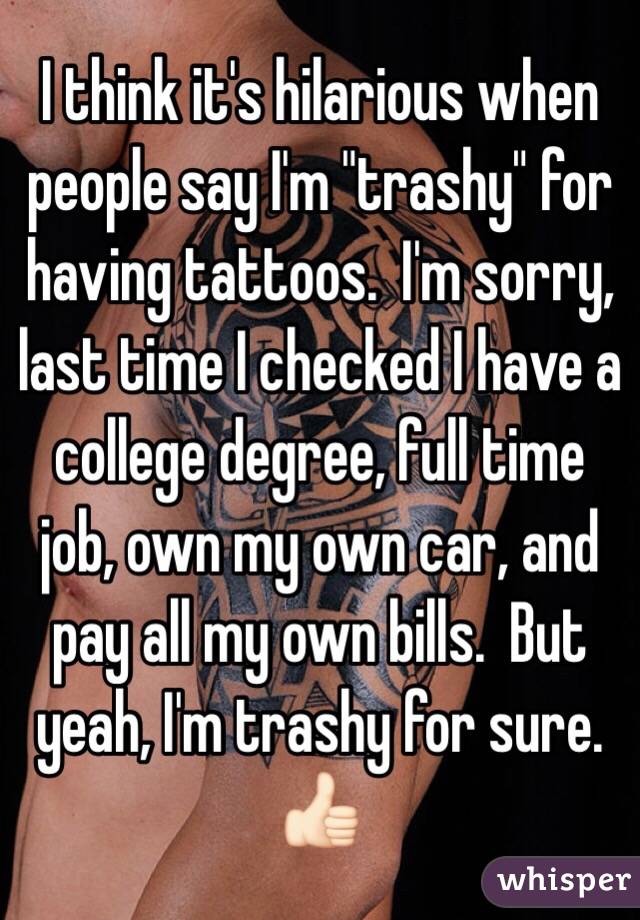  I think it's hilarious when people say I'm "trashy" for having tattoos.  I'm sorry, last time I checked I have a college degree, full time job, own my own car, and pay all my own bills.  But yeah, I'm trashy for sure.  👍🏻
